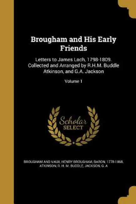 Brougham and His Early Friends: Letters to James Loch, 1798-1809. Collected and Arranged by R.H.M. Buddle Atkinson, and G.A. Jackson; Volume 1 by Henry Brougham, R. H. M. Buddle Atkinson, G. A. Jackson