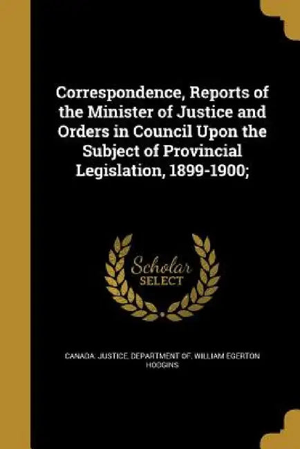 Correspondence, Reports of the Minister of Justice and Orders in Council Upon the Subject of Provincial Legislation, 1899-1900; by Department of Canada Justice, William Egerton Hodgins