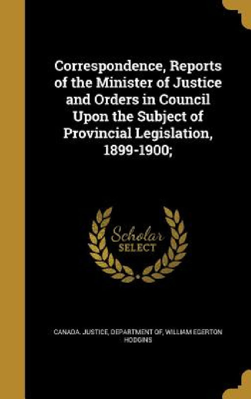 Correspondence, Reports of the Minister of Justice and Orders in Council Upon the Subject of Provincial Legislation, 1899-1900; by Department of Canada Justice, William Egerton Hodgins