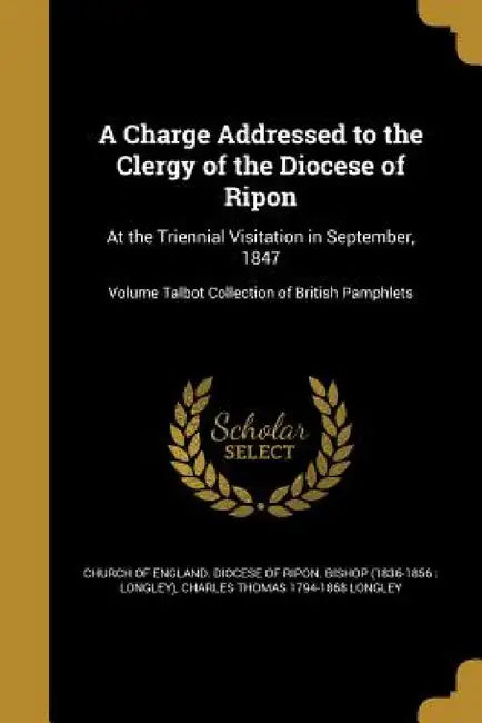 A Charge Addressed to the Clergy of the Diocese of Ripon: At the Triennial Visitation in September, 1847; Volume Talbot Collection of British Pamphlet by Church of England Diocese of Ripon Bis, Charles Thomas 1794-1868 Longley