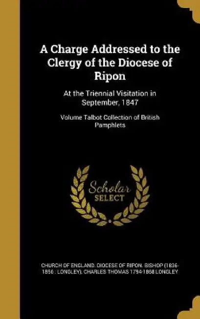 A Charge Addressed to the Clergy of the Diocese of Ripon: At the Triennial Visitation in September, 1847; Volume Talbot Collection of British Pamphlet by Church of England Diocese of Ripon Bis, Charles Thomas 1794-1868 Longley