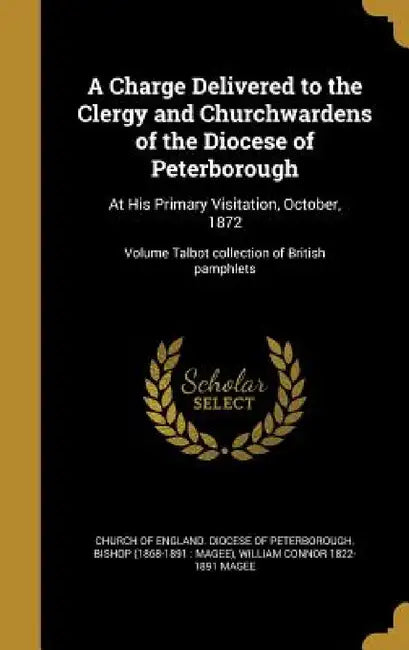A Charge Delivered to the Clergy and Churchwardens of the Diocese of Peterborough: At His Primary Visitation, October, 1872; Volume Talbot collection by Church of England Diocese of Peterborou, William Connor 1822-1891 Magee