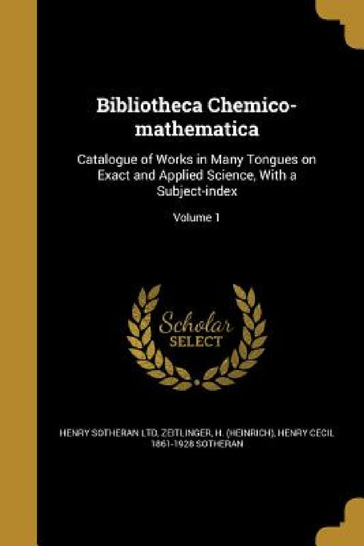 Bibliotheca Chemico-mathematica: Catalogue of Works in Many Tongues on Exact and Applied Science, With a Subject-index; Volume 1 by Henry Sotheran Ltd, H. (Heinrich) Zeitlinger, Henry Cecil 1861-1928 Sotheran