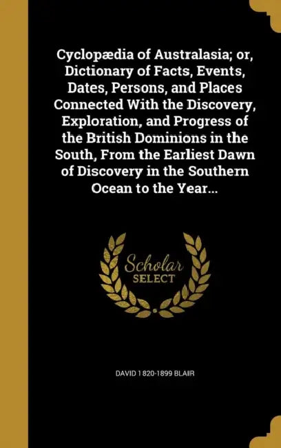 Cyclopædia of Australasia; or, Dictionary of Facts, Events, Dates, Persons, and Places Connected With the Discovery, Exploration, and Progress of the by David 1820-1899 Blair