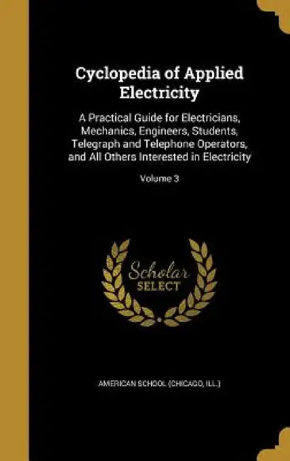 Cyclopedia of Applied Electricity: A Practical Guide for Electricians, Mechanics, Engineers, Students, Telegraph and Telephone Operators, and All Othe by Chicago American School