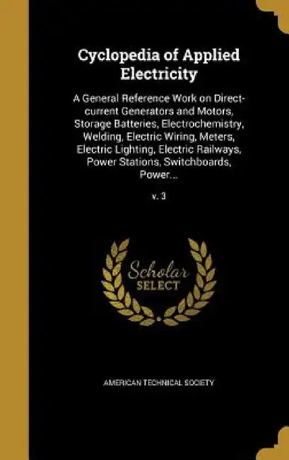 Cyclopedia of Applied Electricity: A General Reference Work on Direct-current Generators and Motors, Storage Batteries, Electrochemistry, Welding, Ele by American Technical Society
