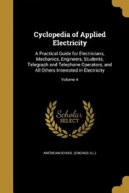 Cyclopedia of Applied Electricity: A Practical Guide for Electricians, Mechanics, Engineers, Students, Telegraph and Telephone Operators, and All Othe by Chicago American School