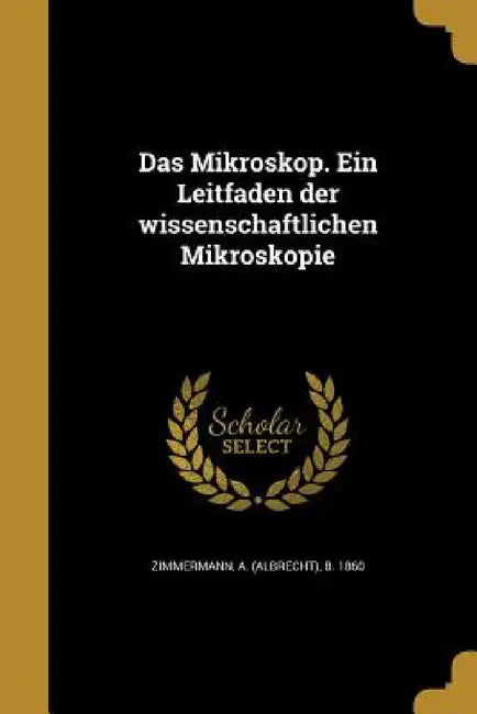 Das Mikroskop. Ein Leitfaden der wissenschaftlichen Mikroskopie by A. (Albrecht) B. 1860 Zimmermann