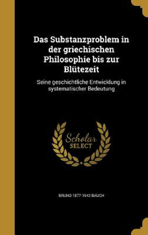 Das Substanzproblem in der griechischen Philosophie bis zur Blütezeit: Seine geschichtliche Entwicklung in systematischer Bedeutung by Bruno 1877-1942 Bauch