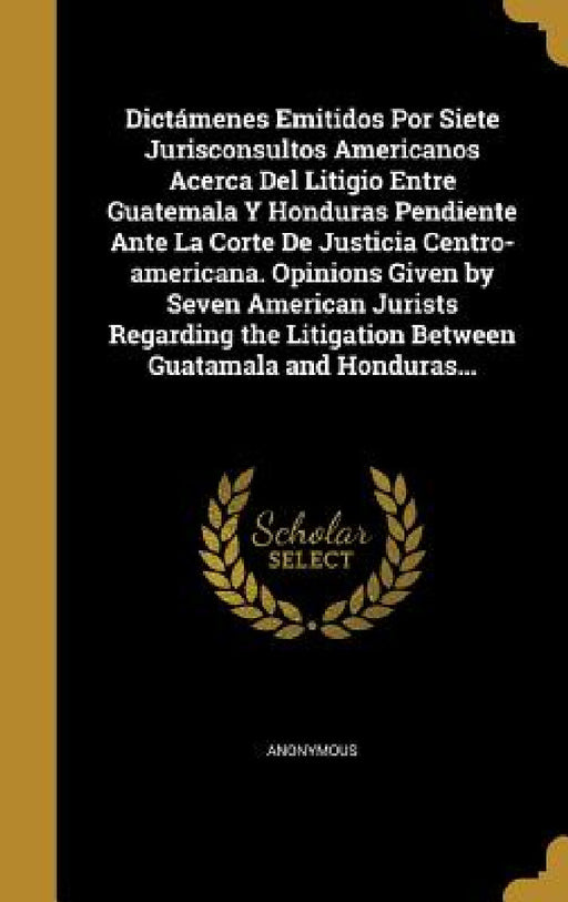 Dictámenes Emitidos Por Siete Jurisconsultos Americanos Acerca Del Litigio Entre Guatemala Y Honduras Pendiente Ante La Corte De Justicia Centro-ameri by Anonymous