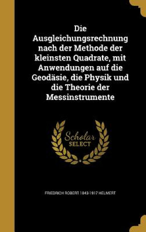 Die Ausgleichungsrechnung nach der Methode der kleinsten Quadrate, mit Anwendungen auf die Geodäsie, die Physik und die Theorie der Messinstrumente by Friedrich Robert 1843-1917 Helmert