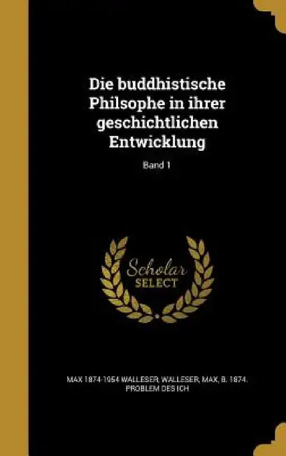 Die buddhistische Philsophe in ihrer geschichtlichen Entwicklung; Band 1 by Max 1874-1954 Walleser, Max B. 1874 Problem Des Ich Walleser