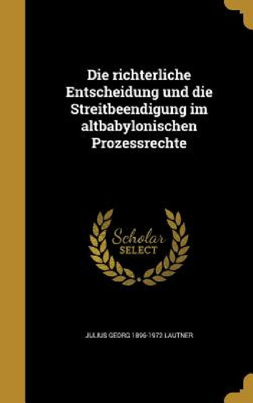 Die richterliche Entscheidung und die Streitbeendigung im altbabylonischen Prozessrechte by Julius Georg 1896-1972 Lautner