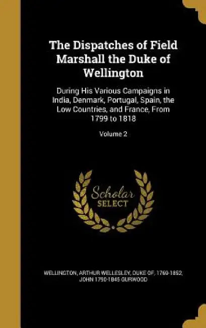 The Dispatches of Field Marshall the Duke of Wellington: During His Various Campaigns in India, Denmark, Portugal, Spain, the Low Countries, and Franc by Arthur Wellesley Duke of Wellington, John 1790-1845 Gurwood