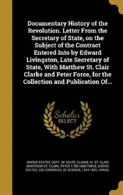 Documentary History of the Revolution. Letter From the Secretary of State, on the Subject of the Contract Entered Into by Edward Livingston, Late Secr by United States Dept of State, M. St Clair (Matthew St Clair) Clarke, Peter 1790-1868 Force