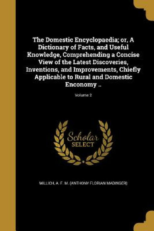 The Domestic Encyclopaedia; or, A Dictionary of Facts, and Useful Knowledge, Comprehending a Concise View of the Latest Discoveries, Inventions, and I by A. F. M. (Anthony Florian Madin Willich