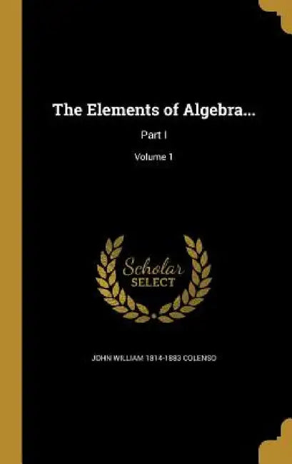 The Elements of Algebra...: Part I; Volume 1 by John William 1814-1883 Colenso