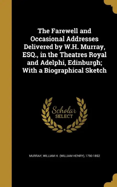The Farewell and Occasional Addresses Delivered by W.H. Murray, ESQ., in the Theatres Royal and Adelphi, Edinburgh; With a Biographical Sketch by William H. (William Henry) 1790 Murray