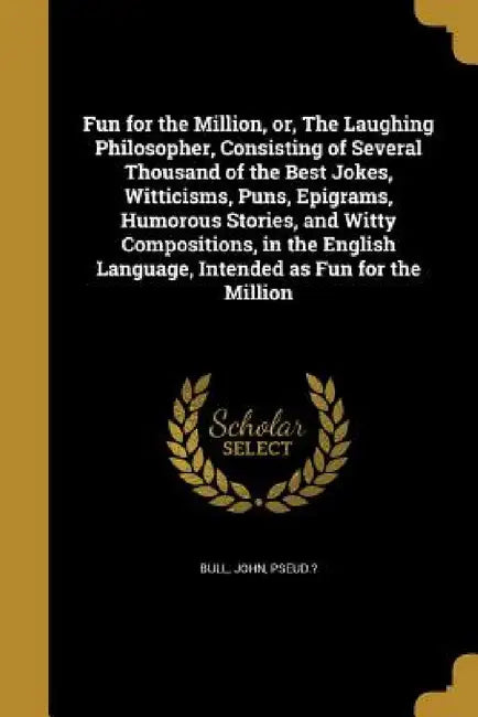 Fun for the Million, or, The Laughing Philosopher, Consisting of Several Thousand of the Best Jokes, Witticisms, Puns, Epigrams, Humorous Stories, and by John Pseud ?. Bull