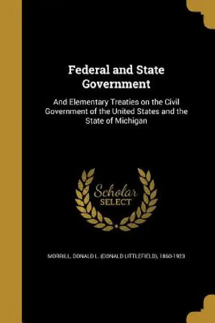 Federal and State Government: And Elementary Treaties on the Civil Government of the United States and the State of Michigan by Donald L. (Donald Littlefield) Morrill