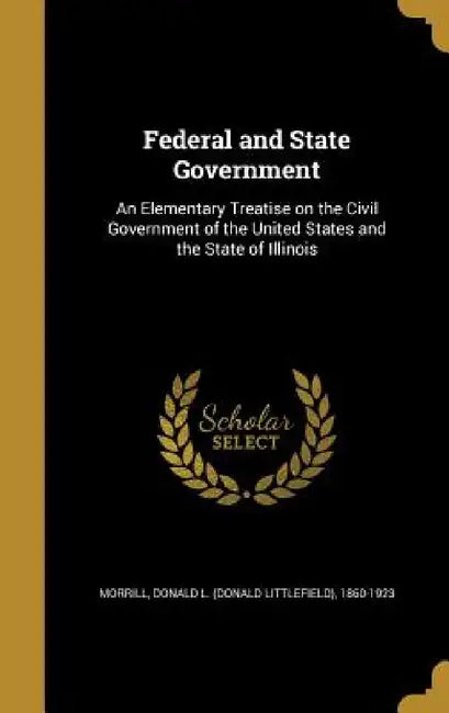 Federal and State Government: An Elementary Treatise on the Civil Government of the United States and the State of Illinois by Donald L. (Donald Littlefield) Morrill