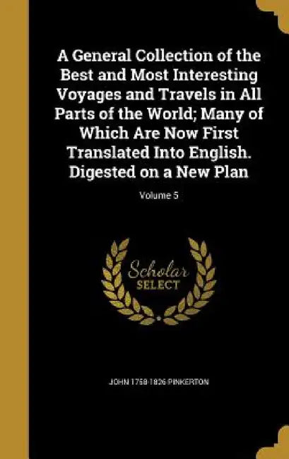 A General Collection of the Best and Most Interesting Voyages and Travels in All Parts of the World; Many of Which Are Now First Translated Into Engli by John 1758-1826 Pinkerton