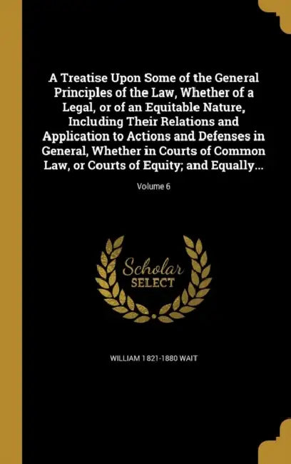 A Treatise Upon Some of the General Principles of the Law, Whether of a Legal, or of an Equitable Nature, Including Their Relations and Application to by William 1821-1880 Wait