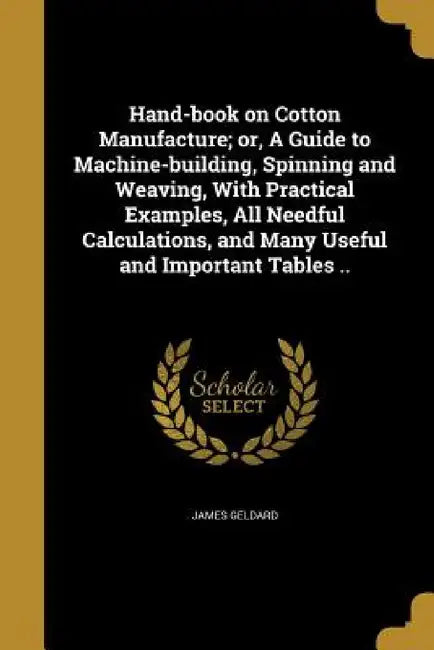 Hand-book on Cotton Manufacture; or, A Guide to Machine-building, Spinning and Weaving, With Practical Examples, All Needful Calculations, and Many Us by James Geldard
