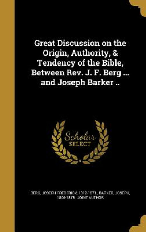 Great Discussion on the Origin, Authority, & Tendency of the Bible, Between Rev. J. F. Berg ... and Joseph Barker .. by Joseph Frederick 1812-1871 Berg, Joseph 1806-1875 Barker