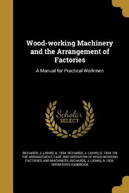 Wood-working Machinery and the Arrangement of Factories: A Manual for Practical Workmen by J. (John) B. 1834 Richards, J. (John) B. 1834 on the Arr Richards, J. (John) B. 1834 Operator's Richards