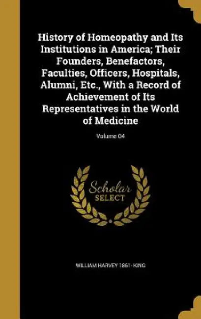 History of Homeopathy and Its Institutions in America; Their Founders, Benefactors, Faculties, Officers, Hospitals, Alumni, Etc., With a Record of Ach by William Harvey 1861- King