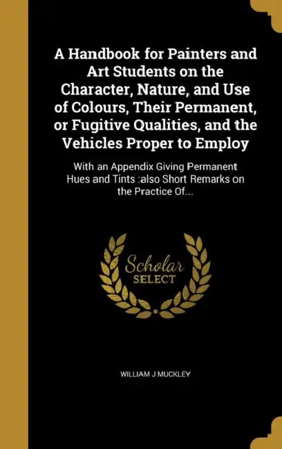 A Handbook for Painters and Art Students on the Character, Nature, and Use of Colours, Their Permanent, or Fugitive Qualities, and the Vehicles Proper by William J. Muckley