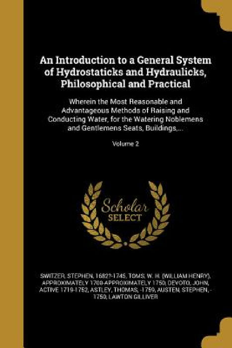 An Introduction to a General System of Hydrostaticks and Hydraulicks, Philosophical and Practical: Wherein the Most Reasonable and Advantageous Method by Stephen 1682?-1745 Switzer, W. H. (William Henry) Approximate Toms, John Active 1719-1752 Devoto