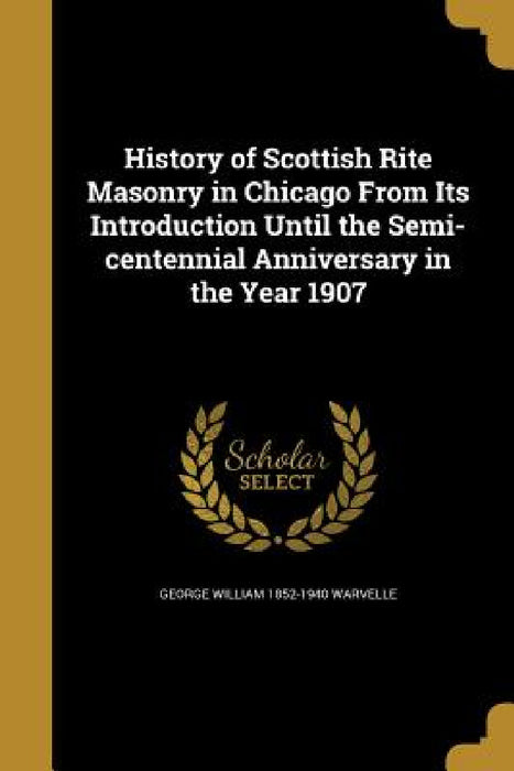 History of Scottish Rite Masonry in Chicago From Its Introduction Until the Semi-centennial Anniversary in the Year 1907 by George William 1852-1940 Warvelle
