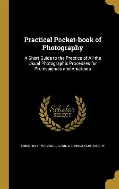 Practical Pocket-book of Photography: A Short Guide to the Practice of All the Usual Photographic Processes for Professionals and Amateurs by Ernst 1866-1901 Vogel, Edwin C. Conrad, E. M. Cobham
