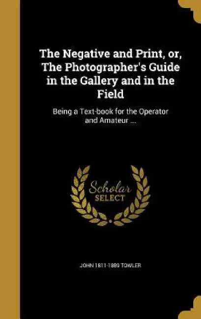 The Negative and Print, or, The Photographer's Guide in the Gallery and in the Field: Being a Text-book for the Operator and Amateur ... by John 1811-1889 Towler