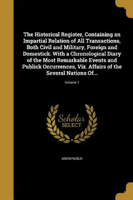 The Historical Register, Containing an Impartial Relation of All Transactions, Both Civil and Military, Foreign and Domestick. With a Chronological Di by Anonymous