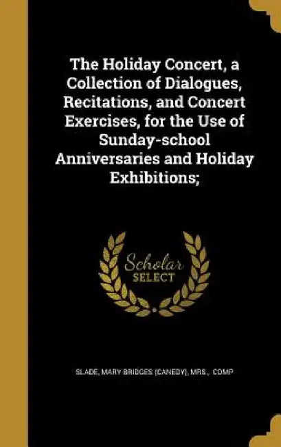 The Holiday Concert, a Collection of Dialogues, Recitations, and Concert Exercises, for the Use of Sunday-school Anniversaries and Holiday Exhibitions by Mary Bridges (Canedy) Slade