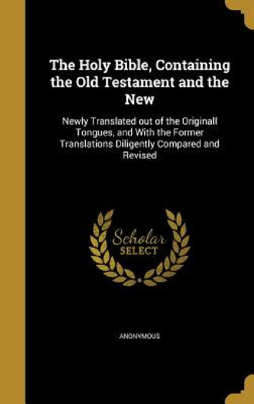 The Holy Bible, Containing the Old Testament and the New: Newly Translated out of the Originall Tongues, and With the Former Translations Diligently C by Anonymous