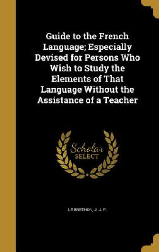 Guide to the French Language; Especially Devised for Persons Who Wish to Study the Elements of That Language Without the Assistance of a Teacher by J. J. P. Le Brethon