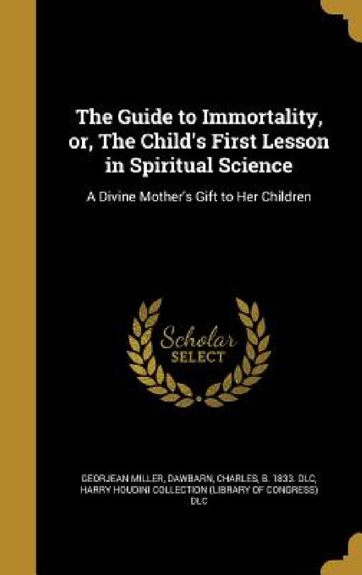 The Guide to Immortality, or, The Child's First Lesson in Spiritual Science: A Divine Mother's Gift to Her Children by Georjean Miller, Charles B. 1833 DLC Dawbarn, Harry Houdini Collection (Library of Con