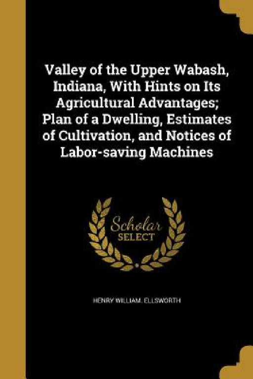 Valley of the Upper Wabash, Indiana, With Hints on Its Agricultural Advantages; Plan of a Dwelling, Estimates of Cultivation, and Notices of Labor-sav by Henry William Ellsworth