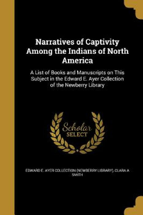 Narratives of Captivity Among the Indians of North America: A List of Books and Manuscripts on This Subject in the Edward E. Ayer Collection of the Ne by Edward E. Ayer Collection (Newberry Libr, Clara A. Smith