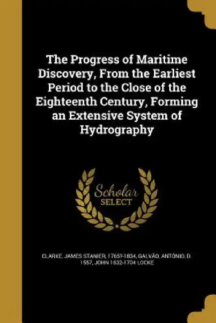 The Progress of Maritime Discovery, From the Earliest Period to the Close of the Eighteenth Century, Forming an Extensive System of Hydrography by James Stanier 1765?-1834 Clarke, António D. 1557 Galvão, John 1632-1704 Locke