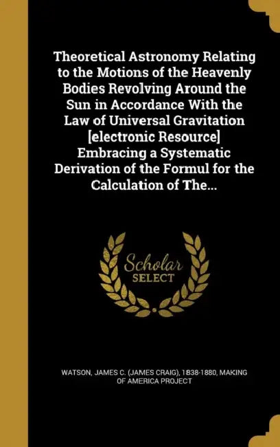 Theoretical Astronomy Relating to the Motions of the Heavenly Bodies Revolving Around the Sun in Accordance With the Law of Universal Gravitation [ele by James C. (James Craig) 1838-188 Watson, Making of America Project