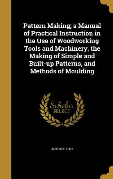 Pattern Making; a Manual of Practical Instruction in the Use of Woodworking Tools and Machinery, the Making of Simple and Built-up Patterns, and Metho by James Ritchey