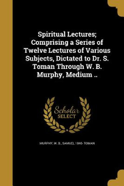 Spiritual Lectures; Comprising a Series of Twelve Lectures of Various Subjects, Dictated to Dr. S. Toman Through W. B. Murphy, Medium .. by W. B. Murphy, Samuel 1846- Toman