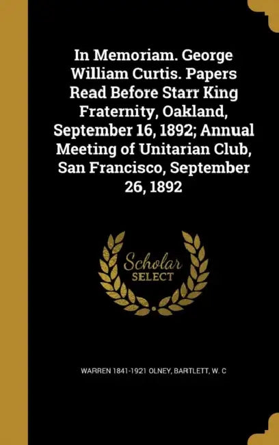 In Memoriam. George William Curtis. Papers Read Before Starr King Fraternity, Oakland, September 16, 1892; Annual Meeting of Unitarian Club, San Franc by Warren 1841-1921 Olney, W. C. Bartlett
