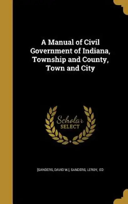 A Manual of Civil Government of Indiana, Township and County, Town and City by David W. ]. [Sanders, Leroy Ed Sanders