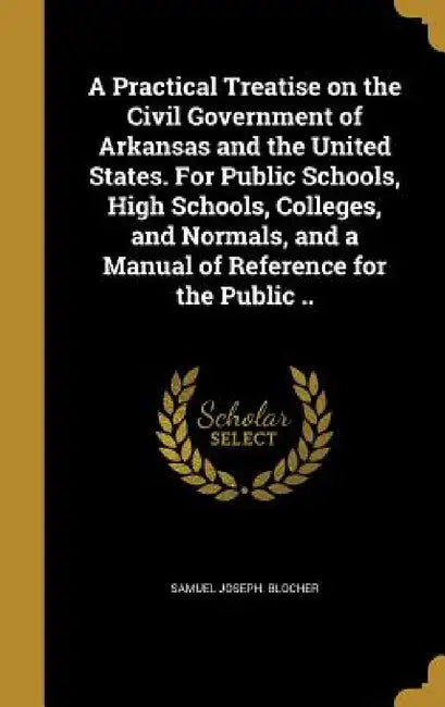 A Practical Treatise on the Civil Government of Arkansas and the United States. For Public Schools, High Schools, Colleges, and Normals, and a Manual by Samuel Joseph Blocher